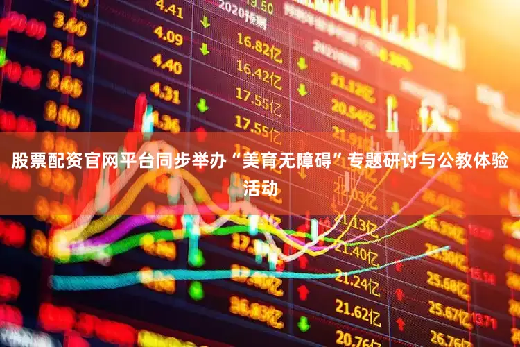 股票配资官网平台同步举办“美育无障碍”专题研讨与公教体验活动