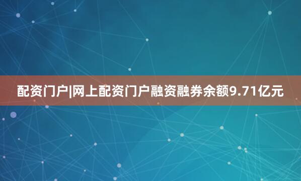 配资门户|网上配资门户融资融券余额9.71亿元