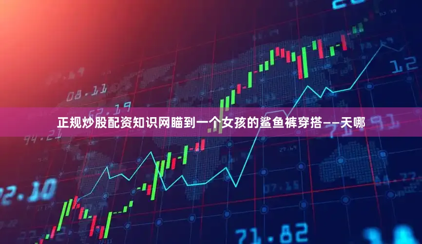 正规炒股配资知识网瞄到一个女孩的鲨鱼裤穿搭——天哪