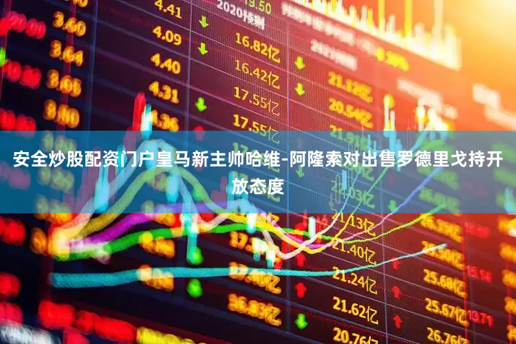 安全炒股配资门户皇马新主帅哈维-阿隆索对出售罗德里戈持开放态度
