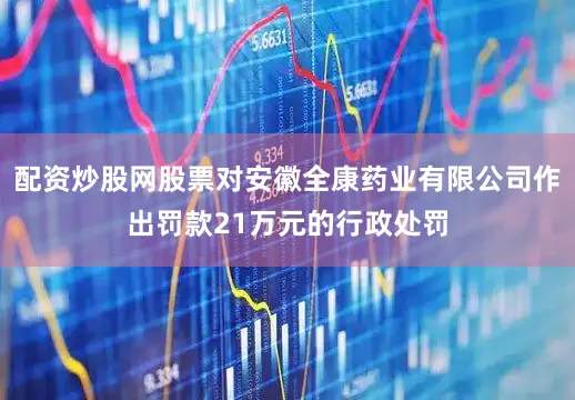 配资炒股网股票对安徽全康药业有限公司作出罚款21万元的行政处罚