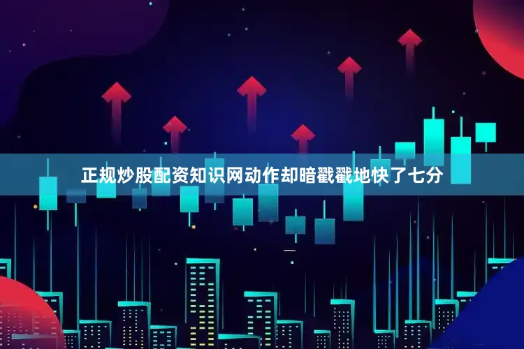 正规炒股配资知识网动作却暗戳戳地快了七分