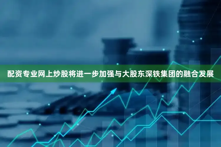 配资专业网上炒股将进一步加强与大股东深铁集团的融合发展