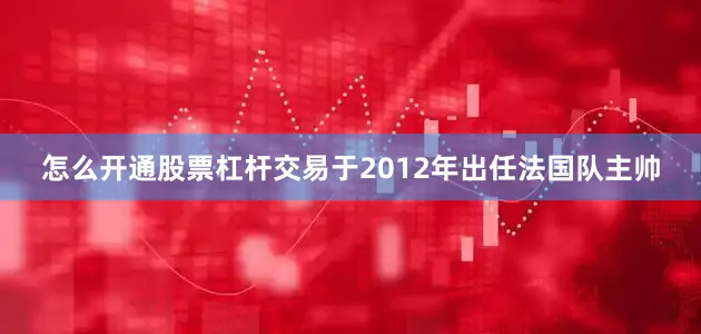 怎么开通股票杠杆交易于2012年出任法国队主帅
